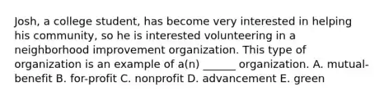 Josh, a college student, has become very interested in helping his community, so he is interested volunteering in a neighborhood improvement organization. This type of organization is an example of a(n) ______ organization. A. mutual-benefit B. for-profit C. nonprofit D. advancement E. green