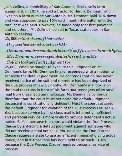 Josh Collins, a domiciliary of San Antonio, Texas, sells farm equipment. In 2017, he sold a tractor to Henrik Denman, who lives on a farm outside San Antonio. Mr. Denman paid 10% down and was supposed to pay 10% each month thereafter until the total cost was paid. However, he made only that first payment and no others. Mr. Collins filed suit in Texas state court in San Antonio seeking 25,000 or the return of the tractor. He gave the district court clerk Mr. Denman's address and had the clerk's office serve him with process by first class mail. Mr. Denman never responded to this suit, and Mr. Collins took a default judgment for25,000. When he sought to execute this judgment on Mr. Denman's farm, Mr. Denman finally responded with a motion to set aside the default judgment. He contends that he has never received notice of the suit and therefore has been deprived of the due process of law. Evidently, Mr. Denman's mailbox is on the road that runs in front of his farm, but teenagers often steal mail from these isolated mailboxes. Mr. Denman's contends therefore that the court must set aside the default judgment because it is constitutionally deficient. Must the court set aside the default judgment for violation of the Due Process Clause? A. Yes, because service by first class mail is inherently inefficient and personal service is more likely to provide defendant's actual notice. B. Yes, because the court would violate the Due Process Clause by enforcing a default judgment against someone who did not receive actual notice. C. No, because the Due Process Clause requires a state to use an efficient means of giving actual notice, and first-class mail has been held to be such. D. No, because the Due Process Clause requires personal service of process.