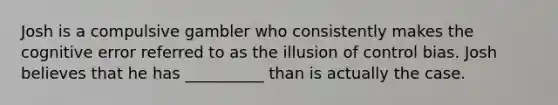 Josh is a compulsive gambler who consistently makes the cognitive error referred to as the illusion of control bias. Josh believes that he has __________ than is actually the case.