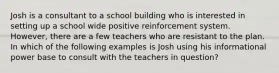 Josh is a consultant to a school building who is interested in setting up a school wide positive reinforcement system. However, there are a few teachers who are resistant to the plan. In which of the following examples is Josh using his informational power base to consult with the teachers in question?