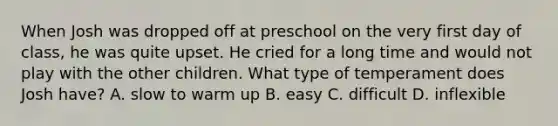 When Josh was dropped off at preschool on the very first day of class, he was quite upset. He cried for a long time and would not play with the other children. What type of temperament does Josh have? A. slow to warm up B. easy C. difficult D. inflexible