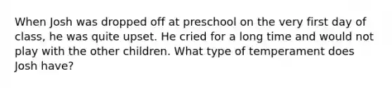 When Josh was dropped off at preschool on the very first day of class, he was quite upset. He cried for a long time and would not play with the other children. What type of temperament does Josh have?