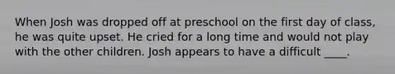 When Josh was dropped off at preschool on the first day of class, he was quite upset. He cried for a long time and would not play with the other children. Josh appears to have a difficult ____.