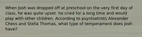 When Josh was dropped off at preschool on the very first day of class, he was quite upset. he cried for a long time and would play with other children. According to psychiatrists Alexander Chess and Stella Thomas, what type of temperament does josh have?