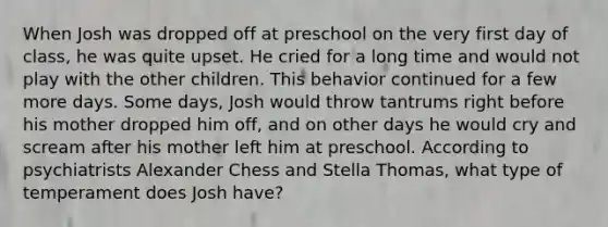 When Josh was dropped off at preschool on the very first day of class, he was quite upset. He cried for a long time and would not play with the other children. This behavior continued for a few more days. Some days, Josh would throw tantrums right before his mother dropped him off, and on other days he would cry and scream after his mother left him at preschool. According to psychiatrists Alexander Chess and Stella Thomas, what type of temperament does Josh have?