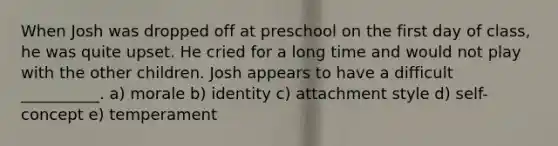 When Josh was dropped off at preschool on the first day of class, he was quite upset. He cried for a long time and would not play with the other children. Josh appears to have a difficult __________. a) morale b) identity c) attachment style d) self-concept e) temperament