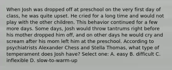 When Josh was dropped off at preschool on the very first day of class, he was quite upset. He cried for a long time and would not play with the other children. This behavior continued for a few more days. Some days, Josh would throw tantrums right before his mother dropped him off, and on other days he would cry and scream after his mom left him at the preschool. According to psychiatrists Alexander Chess and Stella Thomas, what type of temperament does Josh have? Select one: A. easy B. difficult C. inflexible D. slow-to-warm-up