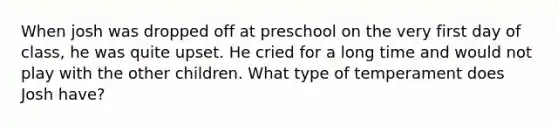 When josh was dropped off at preschool on the very first day of class, he was quite upset. He cried for a long time and would not play with the other children. What type of temperament does Josh have?