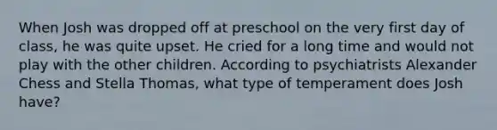 When Josh was dropped off at preschool on the very first day of class, he was quite upset. He cried for a long time and would not play with the other children. According to psychiatrists Alexander Chess and Stella Thomas, what type of temperament does Josh have?