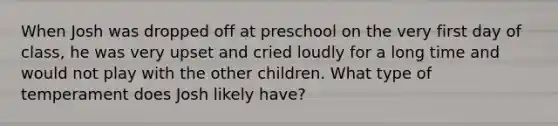 When Josh was dropped off at preschool on the very first day of class, he was very upset and cried loudly for a long time and would not play with the other children. What type of temperament does Josh likely have?