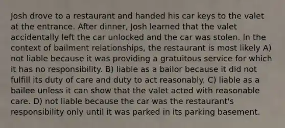 Josh drove to a restaurant and handed his car keys to the valet at the entrance. After dinner, Josh learned that the valet accidentally left the car unlocked and the car was stolen. In the context of bailment relationships, the restaurant is most likely A) not liable because it was providing a gratuitous service for which it has no responsibility. B) liable as a bailor because it did not fulfill its duty of care and duty to act reasonably. C) liable as a bailee unless it can show that the valet acted with reasonable care. D) not liable because the car was the restaurant's responsibility only until it was parked in its parking basement.