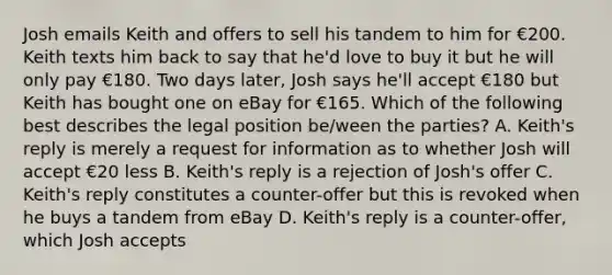 Josh emails Keith and offers to sell his tandem to him for €200. Keith texts him back to say that he'd love to buy it but he will only pay €180. Two days later, Josh says he'll accept €180 but Keith has bought one on eBay for €165. Which of the following best describes the legal position be/ween the parties? A. Keith's reply is merely a request for information as to whether Josh will accept €20 less B. Keith's reply is a rejection of Josh's offer C. Keith's reply constitutes a counter-offer but this is revoked when he buys a tandem from eBay D. Keith's reply is a counter-offer, which Josh accepts