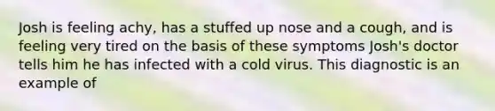 Josh is feeling achy, has a stuffed up nose and a cough, and is feeling very tired on the basis of these symptoms Josh's doctor tells him he has infected with a cold virus. This diagnostic is an example of