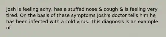 Josh is feeling achy, has a stuffed nose & cough & is feeling very tired. On the basis of these symptoms Josh's doctor tells him he has been infected with a cold virus. This diagnosis is an example of