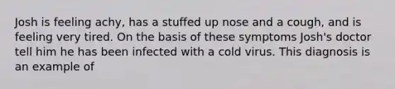 Josh is feeling achy, has a stuffed up nose and a cough, and is feeling very tired. On the basis of these symptoms Josh's doctor tell him he has been infected with a cold virus. This diagnosis is an example of