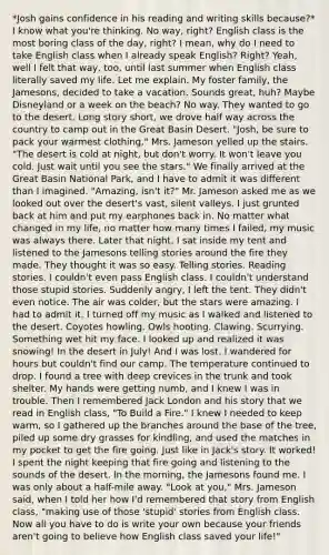 *Josh gains confidence in his reading and writing skills because?* I know what you're thinking. No way, right? English class is the most boring class of the day, right? I mean, why do I need to take English class when I already speak English? Right? Yeah, well I felt that way, too, until last summer when English class literally saved my life. Let me explain. My foster family, the Jamesons, decided to take a vacation. Sounds great, huh? Maybe Disneyland or a week on the beach? No way. They wanted to go to the desert. Long story short, we drove half way across the country to camp out in the Great Basin Desert. "Josh, be sure to pack your warmest clothing," Mrs. Jameson yelled up the stairs. "The desert is cold at night, but don't worry. It won't leave you cold. Just wait until you see the stars." We finally arrived at the Great Basin National Park, and I have to admit it was different than I imagined. "Amazing, isn't it?" Mr. Jameson asked me as we looked out over the desert's vast, silent valleys. I just grunted back at him and put my earphones back in. No matter what changed in my life, no matter how many times I failed, my music was always there. Later that night, I sat inside my tent and listened to the Jamesons telling stories around the fire they made. They thought it was so easy. Telling stories. Reading stories. I couldn't even pass English class. I couldn't understand those stupid stories. Suddenly angry, I left the tent. They didn't even notice. The air was colder, but the stars were amazing. I had to admit it. I turned off my music as I walked and listened to the desert. Coyotes howling. Owls hooting. Clawing. Scurrying. Something wet hit my face. I looked up and realized it was snowing! In the desert in July! And I was lost. I wandered for hours but couldn't find our camp. The temperature continued to drop. I found a tree with deep crevices in the trunk and took shelter. My hands were getting numb, and I knew I was in trouble. Then I remembered Jack London and his story that we read in English class, "To Build a Fire." I knew I needed to keep warm, so I gathered up the branches around the base of the tree, piled up some dry grasses for kindling, and used the matches in my pocket to get the fire going. Just like in Jack's story. It worked! I spent the night keeping that fire going and listening to the sounds of the desert. In the morning, the Jamesons found me. I was only about a half-mile away. "Look at you," Mrs. Jameson said, when I told her how I'd remembered that story from English class, "making use of those 'stupid' stories from English class. Now all you have to do is write your own because your friends aren't going to believe how English class saved your life!"