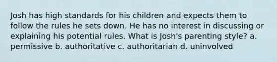 Josh has high standards for his children and expects them to follow the rules he sets down. He has no interest in discussing or explaining his potential rules. What is Josh's parenting style? a. permissive b. authoritative c. authoritarian d. uninvolved