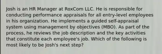 Josh is an HR Manager at RoxCom LLC. He is responsible for conducting performance appraisals for all entry-level employees in his organization. He implements a guided self-appraisal system using management by objectives (MBO). As part of the process, he reviews the job description and the key activities that constitute each employee's job. Which of the following is most likely to be Josh's next step?