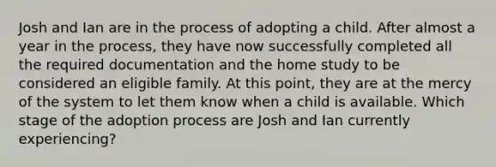 Josh and Ian are in the process of adopting a child. After almost a year in the process, they have now successfully completed all the required documentation and the home study to be considered an eligible family. At this point, they are at the mercy of the system to let them know when a child is available. Which stage of the adoption process are Josh and Ian currently experiencing?