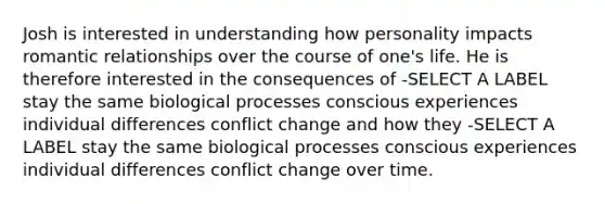 Josh is interested in understanding how personality impacts romantic relationships over the course of one's life. He is therefore interested in the consequences of -SELECT A LABEL stay the same biological processes conscious experiences individual differences conflict change and how they -SELECT A LABEL stay the same biological processes conscious experiences individual differences conflict change over time.