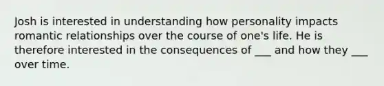 Josh is interested in understanding how personality impacts romantic relationships over the course of one's life. He is therefore interested in the consequences of ___ and how they ___ over time.