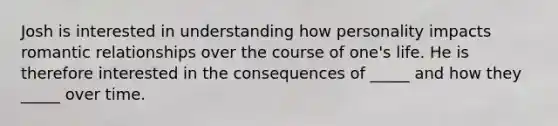 Josh is interested in understanding how personality impacts romantic relationships over the course of one's life. He is therefore interested in the consequences of _____ and how they _____ over time.