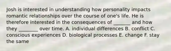 Josh is interested in understanding how personality impacts romantic relationships over the course of one's life. He is therefore interested in the consequences of _______ and how they ________ over time. A. individual differences B. conflict C. conscious experiences D. biological processes E. change F. stay the same