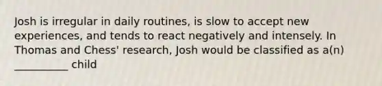 Josh is irregular in daily routines, is slow to accept new experiences, and tends to react negatively and intensely. In Thomas and Chess' research, Josh would be classified as a(n) __________ child