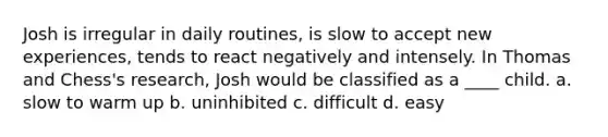 Josh is irregular in daily routines, is slow to accept new experiences, tends to react negatively and intensely. In Thomas and Chess's research, Josh would be classified as a ____ child. a. slow to warm up b. uninhibited c. difficult d. easy