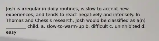 Josh is irregular in daily routines, is slow to accept new experiences, and tends to react negatively and intensely. In Thomas and Chess's research, Josh would be classified as a(n) _________ child. a. slow-to-warm-up b. difficult c. uninhibited d. easy