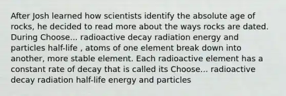 After Josh learned how scientists identify the <a href='https://www.questionai.com/knowledge/kNnXR6yMJW-absolute-age' class='anchor-knowledge'>absolute age</a> of rocks, he decided to read more about the ways rocks are dated. During Choose... radioactive decay radiation energy and particles half-life , atoms of one element break down into another, more stable element. Each radioactive element has a constant rate of decay that is called its Choose... radioactive decay radiation half-life energy and particles