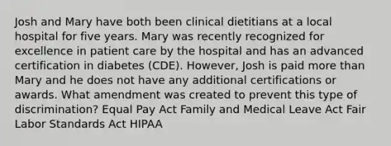 Josh and Mary have both been clinical dietitians at a local hospital for five years. Mary was recently recognized for excellence in patient care by the hospital and has an advanced certification in diabetes (CDE). However, Josh is paid more than Mary and he does not have any additional certifications or awards. What amendment was created to prevent this type of discrimination? Equal Pay Act Family and Medical Leave Act Fair Labor Standards Act HIPAA