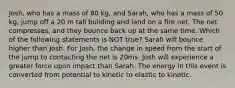 Josh, who has a mass of 80 kg, and Sarah, who has a mass of 50 kg, jump off a 20 m tall building and land on a fire net. The net compresses, and they bounce back up at the same time. Which of the following statements is NOT true? Sarah will bounce higher than Josh. For Josh, the change in speed from the start of the jump to contacting the net is 20ms. Josh will experience a greater force upon impact than Sarah. The energy in this event is converted from potential to kinetic to elastic to kinetic.