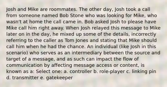 Josh and Mike are roommates. The other day, Josh took a call from someone named Bob Stone who was looking for Mike, who wasn't at home the call came in. Bob asked Josh to please have Mike call him right away. When Josh relayed this message to Mike later on in the day, he mixed up some of the details, incorrectly referring to the caller as Tom Jones and stating that Mike should call him when he had the chance. An individual (like Josh in this scenario) who serves as an intermediary between the source and target of a message, and as such can impact the flow of communication by affecting message access or content, is known as a: Select one: a. controller b. role-player c. linking pin d. transmitter e. gatekeeper