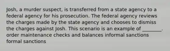 Josh, a murder suspect, is transferred from a state agency to a federal agency for his prosecution. The federal agency reviews the charges made by the state agency and chooses to dismiss the charges against Josh. This scenario is an example of ________. order maintenance checks and balances informal sanctions formal sanctions