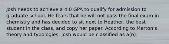 Josh needs to achieve a 4.0 GPA to qualify for admission to graduate school. He fears that he will not pass the final exam in chemistry and has decided to sit next to Heather, the best student in the class, and copy her paper. According to Merton's theory and typologies, Josh would be classified as a(n):