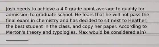 Josh needs to achieve a 4.0 grade point average to qualify for admission to graduate school. He fears that he will not pass the final exam in chemistry and has decided to sit next to Heather, the best student in the class, and copy her paper. According to Merton's theory and typologies, Max would be considered a(n) __________.