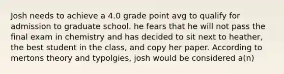 Josh needs to achieve a 4.0 grade point avg to qualify for admission to graduate school. he fears that he will not pass the final exam in chemistry and has decided to sit next to heather, the best student in the class, and copy her paper. According to mertons theory and typolgies, josh would be considered a(n)