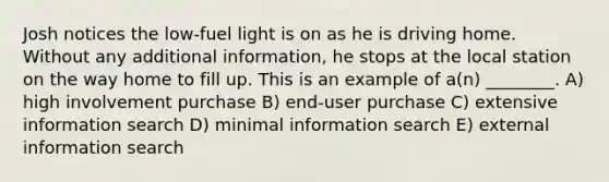 Josh notices the low-fuel light is on as he is driving home. Without any additional information, he stops at the local station on the way home to fill up. This is an example of a(n) ________. A) high involvement purchase B) end-user purchase C) extensive information search D) minimal information search E) external information search