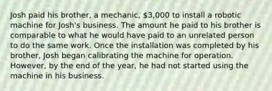 Josh paid his brother, a mechanic, 3,000 to install a robotic machine for Josh's business. The amount he paid to his brother is comparable to what he would have paid to an unrelated person to do the same work. Once the installation was completed by his brother, Josh began calibrating the machine for operation. However, by the end of the year, he had not started using the machine in his business.