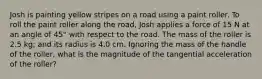 Josh is painting yellow stripes on a road using a paint roller. To roll the paint roller along the road, Josh applies a force of 15 N at an angle of 45° with respect to the road. The mass of the roller is 2.5 kg; and its radius is 4.0 cm. Ignoring the mass of the handle of the roller, what is the magnitude of the tangential acceleration of the roller?