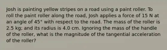 Josh is painting yellow stripes on a road using a paint roller. To roll the paint roller along the road, Josh applies a force of 15 N at an angle of 45° with respect to the road. The mass of the roller is 2.5 kg; and its radius is 4.0 cm. Ignoring the mass of the handle of the roller, what is the magnitude of the tangential acceleration of the roller?