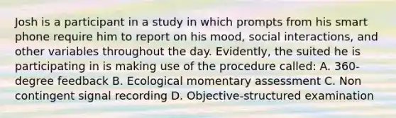 Josh is a participant in a study in which prompts from his smart phone require him to report on his mood, social interactions, and other variables throughout the day. Evidently, the suited he is participating in is making use of the procedure called: A. 360-degree feedback B. Ecological momentary assessment C. Non contingent signal recording D. Objective-structured examination