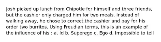 Josh picked up lunch from Chipotle for himself and three friends, but the cashier only charged him for two meals. Instead of walking away, he chose to correct the cashier and pay for his order two burritos. Using Freudian terms, this is an example of the influence of his : a. Id b. Superego c. Ego d. Impossible to tell