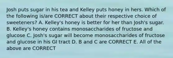 Josh puts sugar in his tea and Kelley puts honey in hers. Which of the following is/are CORRECT about their respective choice of sweeteners? A. Kelley's honey is better for her than Josh's sugar. B. Kelley's honey contains monosaccharides of fructose and glucose C. Josh's sugar will become monosaccharides of fructose and glucose in his GI tract D. B and C are CORRECT E. All of the above are CORRECT