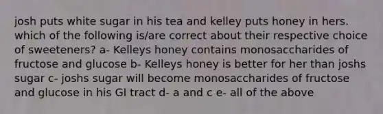 josh puts white sugar in his tea and kelley puts honey in hers. which of the following is/are correct about their respective choice of sweeteners? a- Kelleys honey contains monosaccharides of fructose and glucose b- Kelleys honey is better for her than joshs sugar c- joshs sugar will become monosaccharides of fructose and glucose in his GI tract d- a and c e- all of the above