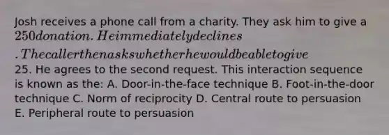 Josh receives a phone call from a charity. They ask him to give a 250 donation. He immediately declines. The caller then asks whether he would be able to give25. He agrees to the second request. This interaction sequence is known as the: A. Door-in-the-face technique B. Foot-in-the-door technique C. Norm of reciprocity D. Central route to persuasion E. Peripheral route to persuasion