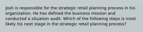 Josh is responsible for the strategic retail planning process in his organization. He has defined the business mission and conducted a situation audit. Which of the following steps is most likely his next stage in the strategic retail planning process?