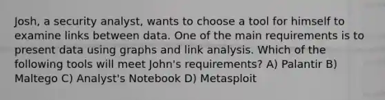 Josh, a security analyst, wants to choose a tool for himself to examine links between data. One of the main requirements is to present data using graphs and link analysis. Which of the following tools will meet John's requirements? A) Palantir B) Maltego C) Analyst's Notebook D) Metasploit