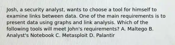 Josh, a security analyst, wants to choose a tool for himself to examine links between data. One of the main requirements is to present data using graphs and link analysis. Which of the following tools will meet John's requirements? A. Maltego B. Analyst's Notebook C. Metasploit D. Palantir